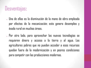 Desventajas:
Una de ellas es la disminución de la mano de obra empleada
por efectos de la mecanización; esto genera desempleo y
éxodo rural en muchas áreas.
Por otro lado, para aprovechar las nuevas tecnologías se
requieren dinero y acceso a la tierra y al agua. Los
agricultores pobres que no pueden acceder a esos recursos
quedan fuera de la modernización y en peores condiciones
para competir con las producciones modernas.
 