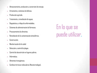 Enlo que se
puedeutilizar.
Almacenamiento, producción y conversión de energía.
Armamento y sistemas de defensa.
Producción agrícola.
Tratamiento y remediación de aguas.
Diagnóstico y cribaje de enfermedades.
Sistemas de administración de fármacos.
Procesamiento de alimentos.
Remediación de la contaminación atmosférica.
Construcción.
Monitorización de la salud.
Detección y control de plagas.
Control de desnutrición en lugares pobres.
Informática.
Alimentos transgénicos.
Cambios térmicos moleculares (Nanotermología).
 