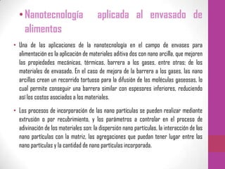 •Nanotecnología aplicada al envasado de
alimentos
• Una de las aplicaciones de la nanotecnología en el campo de envases para
alimentación es la aplicación de materiales aditiva dos con nano arcilla, que mejoren
las propiedades mecánicas, térmicas, barrera a los gases, entre otras; de los
materiales de envasado. En el caso de mejora de la barrera a los gases, las nano
arcillas crean un recorrido tortuoso para la difusión de las moléculas gaseosas, lo
cual permite conseguir una barrera similar con espesores inferiores, reduciendo
así los costos asociados a los materiales.
• Los procesos de incorporación de las nano partículas se pueden realizar mediante
extrusión o por recubrimiento, y los parámetros a controlar en el proceso de
adivinación de los materiales son: la dispersión nano partículas, la interacción de las
nano partículas con la matriz, las agregaciones que puedan tener lugar entre las
nano partículas y la cantidad de nano partículas incorporada.
 