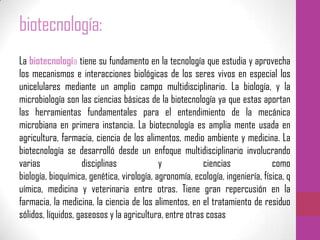 biotecnología:
La biotecnología tiene su fundamento en la tecnología que estudia y aprovecha
los mecanismos e interacciones biológicas de los seres vivos en especial los
unicelulares mediante un amplio campo multidisciplinario. La biología, y la
microbiología son las ciencias básicas de la biotecnología ya que estas aportan
las herramientas fundamentales para el entendimiento de la mecánica
microbiana en primera instancia. La biotecnología es amplia mente usada en
agricultura, farmacia, ciencia de los alimentos, medio ambiente y medicina. La
biotecnología se desarrolló desde un enfoque multidisciplinario involucrando
varias disciplinas y ciencias como
biología, bioquímica, genética, virología, agronomía, ecología, ingeniería, física, q
uímica, medicina y veterinaria entre otras. Tiene gran repercusión en la
farmacia, la medicina, la ciencia de los alimentos, en el tratamiento de residuo
sólidos, líquidos, gaseosos y la agricultura, entre otras cosas
 