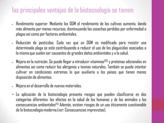 las principales ventajas de la biotecnología se tienen:
Rendimiento superior. Mediante los OGM el rendimiento de los cultivos aumenta, dando
más alimento por menos recursos, disminuyendo las cosechas perdidas por enfermedad o
plagas así como por factores ambientales.
Reducción de pesticidas. Cada vez que un OGM es modificado para resistir una
determinada plaga se está contribuyendo a reducir el uso de los plaguicidas asociados a
la misma que suelen ser causantes de grandes daños ambientales y a la salud.
Mejora en la nutrición. Se puede llegar a introducir vitaminas[19] y proteínas adicionales en
alimentos así como reducir los alérgenos y toxinas naturales. También se puede intentar
cultivar en condiciones extremas lo que auxiliaría a los países que tienen menos
disposición de alimentos.
Mejora en el desarrollo de nuevos materiales.
• La aplicación de la biotecnología presenta riesgos que pueden clasificarse en dos
categorías diferentes: los efectos en la salud de los humanos y de los animales y las
consecuencias ambientales[4] Además, existen riesgos de un uso éticamente cuestionable
de la biotecnología moderna.(ver: Consecuencias imprevistas).
 