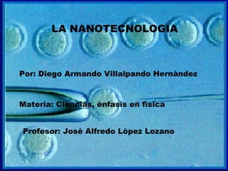 LA NANOTECNOLOGIA Por: Diego Armando Villalpando Hernàndez Materia: Ciencias, ènfasis en fìsica Profesor: Josè Alfredo Lòpez Lozano 