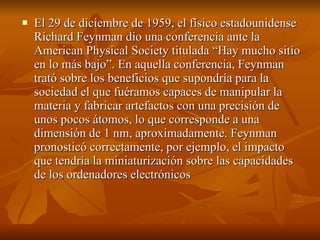    El 29 de diciembre de 1959, el físico estadounidense 
    Richard Feynman dio una conferencia ante la 
    American Physical Society titulada “Hay mucho sitio 
    en lo más bajo”. En aquella conferencia, Feynman 
    trató sobre los beneficios que supondría para la 
    sociedad el que fuéramos capaces de manipular la 
    materia y fabricar artefactos con una precisión de 
    unos pocos átomos, lo que corresponde a una 
    dimensión de 1 nm, aproximadamente. Feynman 
    pronosticó correctamente, por ejemplo, el impacto 
    que tendría la miniaturización sobre las capacidades 
    de los ordenadores electrónicos 
 