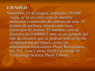  EJEMPLO
 Nanotubo: En la imagen, ampliada 120.000 
  veces, se ve en color azul un alambre 
  molecular o nanotubo de carbono de sólo 10 
  átomos de anchura, situado ante unos 
  electrodos de platino. El alambre, con un 
  diámetro de 0,0000015 mm, es un ejemplo del 
  tipo de circuitos que se podrían utilizar en las 
  computadoras del futuro, como los 
  ordenadores moleculares.Photo Researchers, 
  Inc./S.J. Tans y otros, Delft University of 
  Technology/Science Photo Library
 