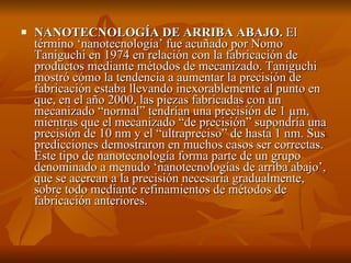    NANOTECNOLOGÍA DE ARRIBA ABAJO. El 
    término ‘nanotecnología’ fue acuñado por Nomo 
    Taniguchi en 1974 en relación con la fabricación de 
    productos mediante métodos de mecanizado. Taniguchi 
    mostró cómo la tendencia a aumentar la precisión de 
    fabricación estaba llevando inexorablemente al punto en 
    que, en el año 2000, las piezas fabricadas con un 
    mecanizado “normal” tendrían una precisión de 1 µm, 
    mientras que el mecanizado “de precisión” supondría una 
    precisión de 10 nm y el “ultrapreciso” de hasta 1 nm. Sus 
    predicciones demostraron en muchos casos ser correctas. 
    Este tipo de nanotecnología forma parte de un grupo 
    denominado a menudo ‘nanotecnologías de arriba abajo’, 
    que se acercan a la precisión necesaria gradualmente, 
    sobre todo mediante refinamientos de métodos de 
    fabricación anteriores.
 