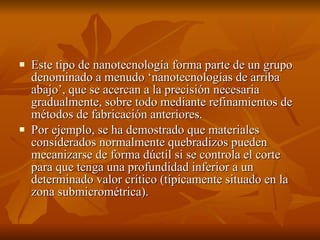    Este tipo de nanotecnología forma parte de un grupo 
    denominado a menudo ‘nanotecnologías de arriba 
    abajo’, que se acercan a la precisión necesaria 
    gradualmente, sobre todo mediante refinamientos de 
    métodos de fabricación anteriores.
   Por ejemplo, se ha demostrado que materiales 
    considerados normalmente quebradizos pueden 
    mecanizarse de forma dúctil si se controla el corte 
    para que tenga una profundidad inferior a un 
    determinado valor crítico (típicamente situado en la 
    zona submicrométrica). 
 