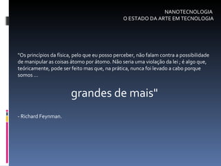 NANOTECNOLOGIA  O ESTADO DA ARTE EM TECNOLOGIA "Os princípios da física, pelo que eu posso perceber, não falam contra a possibilidade de manipular as coisas átomo por átomo. Não seria uma violação da lei ; é algo que, teóricamente, pode ser feito mas que, na prática, nunca foi levado a cabo porque somos ... grandes de mais"  - Richard Feynman. 