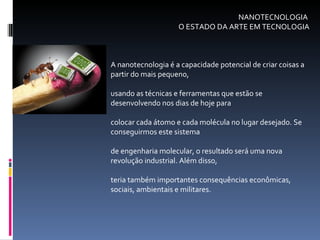 NANOTECNOLOGIA  O ESTADO DA ARTE EM TECNOLOGIA A nanotecnologia é a capacidade potencial de criar coisas a partir do mais pequeno,  usando as técnicas e ferramentas que estão se desenvolvendo nos dias de hoje para  colocar cada átomo e cada molécula no lugar desejado. Se conseguirmos este sistema  de engenharia molecular, o resultado será uma nova revolução industrial. Além disso,  teria também importantes consequências econômicas, sociais, ambientais e militares. 