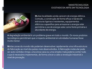 M uitas localidades ainda carecem de energia elétrica.  Contudo, a construção de forma eficaz e barata de  estruturas ligeiras e resistentes, equipamentos  elétricos e aparelhos para armazenar a energia solar  permitiria o uso de energia solar como fonte primária e  abundante de energia.  A  degradação ambiental é um problema grave em todo o mundo. Os novos produtos tecnológicos permitiriam que o impacto ambiental em atividades humanas fosse muito menor.  M uitas zonas do mundo não poderiam desenvolver rapidamente uma infra-estrutura de fabricação ao nível dos países mais desenvolvidos. A fabricação molecular pode ser auto-contida e limpa: uma única caixa ou uma simples mala poderia conter tudo o que é necessário implementar, de forma a levar a cabo a revolução industrial a nível de povoação.  NANOTECNOLOGIA  O ESTADO DA ARTE EM TECNOLOGIA 