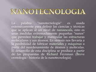NANOTECNOLOGIA La palabra "nanotecnología" es usada extensivamente para definir las ciencias y técnicas que se aplican al un nivel de nanoescala, esto es unas medidas extremadamente pequeñas "nanos" que permiten trabajar y manipular las estructuras moleculares y sus átomos. En síntesis nos llevaría a la posibilidad de fabricar materiales y máquinas a partir del reordenamiento de átomos y moléculas. El desarrollo de esta disciplina se produce a partir de las propuestas de Richard Feynman (Breve cronología - historia de la nanotecnología). 
