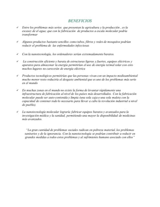 BENEFICIOS
 Entre los problemas más serios que presentan la agricultura y la producción , es la
escasez de el agua; que con la fabricación de productos a escala molecular podría
transformar
 Algunos productos bastante sencillos como tubos, filtros y redes de mosquitos podrían
reducir el problema de las enfermedades infecciosas
 Con la nanotecnología, los ordenadores serían extremadamente baratos.
 La construcción eficiente y barata de estructuras ligeras y fuertes, equipos eléctricos y
aparatos para almacenar la energía permitirían el uso de energía termal solar con esto
muchos lugares no carecerán de energía eléctrica
 Productos tecnológicos permitirían que las personas vivan con un impacto medioambiental
mucho menor resto reduciría el desgaste ambiental que es uno de los problemas más serio
en el mundo
 En muchas zonas en el mundo no existe la forma de levantar rápidamente una
infraestructura de fabricación al nivel de los países más desarrollados. Con la fabricación
molecular puede ser auto-contenida y limpia (una sola caja o una sola maleta con la
capacidad de contener todo lo necesario para llevar a cabo la revolución industrial a nivel
de pueblo).
 La nanotecnología molecular lograría fabricar equipos baratos y avanzados para la
investigación médica y la sanidad, permitiendo una mayor la disponibilidad de medicinas
más avanzados.
“La gran cantidad de problemas sociales radican en pobreza material, los problemas
sanitarios y de la ignorancia. Con la nanotecnología se podrían contribuir a reducir en
grandes medidas a todos estos problemas y al sufrimiento humano asociado con ellos”
 
