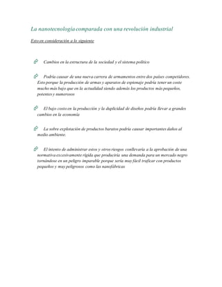 La nanotecnología comparada con una revolución industrial
Esto en consideración a lo siguiente
 Cambios en la estructura de la sociedad y el sistema político
 Podría causar de una nueva carrera de armamentos entre dos países competidores.
Esto porque la producción de armas y aparatos de espionaje podría tener un coste
mucho más bajo que en la actualidad siendo además los productos más pequeños,
potentes y numerosos
 El bajo costo en la producción y la duplicidad de diseños podría llevar a grandes
cambios en la economía
 La sobre explotación de productos baratos podría causar importantes daños al
medio ambiente.
 El intento de administrar estos y otros riesgos conllevaría a la aprobación de una
normativa excesivamente rígida que produciría una demanda para un mercado negro
tornándose en un peligro imparable porque sería muy fácil traficar con productos
pequeños y muy peligrosos como las nanofábricas
 