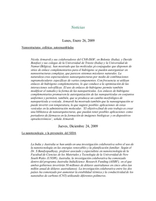 Noticias
Lunes, Enero 26, 2009
Nanoestructuras esféricas autoensambladas
Nicola Armaroli y sus colaboradores del CNR-ISOF, en Bolonia (Italia), y Davide
Bonifazi y sus colegas de la Universidad de Trieste (Italia) y la Universidad de
Namur (Bélgica), han mostrado que las moléculas pi-conjugadas que disponen de
sitios de enlace complementarios para el hidrógeno se pueden autorganizar en
nanoestructuras complejas, que parecen sistemas micelares naturales. La
naturaleza crea espectaculares nanoarquitecturas por medio de combinaciones
supramoleculares específicas de varios componentes. Con frecuencia se utilizan
enlaces de hidrógeno complementarios, lo que conduce a la optimización de las
interacciones solvofílicas. El uso de enlaces de hidrógeno permite también
modificar el tamaño y la forma de las nanopartículas. Los enlaces de hidrógeno
complementarios promueven la autorganización de las nanopartículas en conjuntos
uniformes y permiten, también, que se produzca un cambio morfológico de
nanopartícula a vesícula. Armaroli ha mostrado también que la nanoagrupación se
puede invertir con temperatura, lo que sugiere posibles aplicaciones de estas
vesículas en la administración molecular. ‘El objetivo final de este trabajo es crear
una biblioteca de nanoarquitecturas, que puedan tener posibles aplicaciones como
portadores de fármacos en la formación de imágenes biológicas y en dispositivos
optoelectrónicos’, señala Armaroli.
Jueves, Diciembre 24, 2009
La nanotecnología y la prevención del SIDA
La India y Australia se han unido en una investigación colaborativa sobre el uso de
la nanotecnología en las energías renovables y la planificación familiar. Según el
Dr. S Bandyopadhyay, profesor asociado y especialista en nanotecnología de la
Facultad de Ciencias de los Materiales y Tecnología de la Universidad de New
South Wales (UNSW), Australia, la investigación colaborativa ha comenzado
dentro del programa Australia IndiaScience Research Funding (AISRF), en el que
ambos gobiernos invertirán 50 millones de dólares australianos en cinco años (un
millón anual de dólares australianos). La investigación colaborativa entre los dos
países ha comenzado por aumentar la estabilidad térmica y la conductividad de los
nanotubos de carbono (CNT) utilizando diferentes polímeros.
 