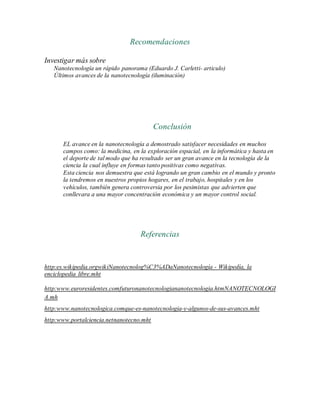 Recomendaciones
Investigar más sobre
Nanotecnología un rápido panorama (Eduardo J. Carletti- articulo)
Últimos avances de la nanotecnología (iluminación)
Conclusión
EL avance en la nanotecnología a demostrado satisfacer necesidades en muchos
campos como: la medicina, en la exploración espacial, en la informática y hasta en
el deporte de tal modo que ha resultado ser un gran avance en la tecnología de la
ciencia la cual influye en formas tanto positivas como negativas.
Esta ciencia nos demuestra que está logrando un gran cambio en el mundo y pronto
la tendremos en nuestros propios hogares, en el trabajo, hospitales y en los
vehículos, también genera controversia por los pesimistas que advierten que
conllevara a una mayor concentración económica y un mayor control social.
Referencias
http:es.wikipedia.orgwikiNanotecnolog%C3%ADaNanotecnología - Wikipedía, la
enciclopedia libre.mht
http:www.euroresidentes.comfuturonanotecnologiananotecnologia.htmNANOTECNOLOGI
A.mh
http:www.nanotecnologica.comque-es-nanotecnologia-y-algunos-de-sus-avances.mht
http:www.portalciencia.netnanotecno.mht
 
