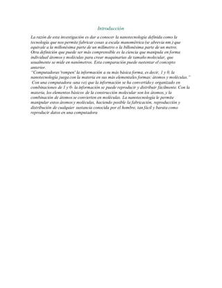 Introducción
La razón de esta investigación es dar a conocer la nanotecnología definida como la
tecnología que nos permite fabricar cosas a escala manométrica (se abrevia nm.) que
equivale a la millonésima parte de un milímetro o la billonésima parte de un metro.
Otra definición que puede ser más comprensible es la ciencia que manipula en forma
individual átomos y moléculas para crear maquinarias de tamaño molecular, que
usualmente se mide en nanómetros. Esta comparación puede sustentar el concepto
anterior.
“Computadoras 'rompen' la información a su más básica forma, es decir, 1 y 0, la
nanotecnología juega con la materia en sus más elementales formas: átomos y moléculas.”
Con una computadora -una vez que la información se ha convertido y organizado en
combinaciones de 1 y 0- la información se puede reproducir y distribuir fácilmente. Con la
materia, los elementos básicos de la construcción molecular son los átomos, y la
combinación de átomos se convierten en moléculas. La nanotecnología le permite
manipular estos átomos y moléculas, haciendo posible la fabricación, reproducción y
distribución de cualquier sustancia conocida por el hombre, tan fácil y barata como
reproducir datos en una computadora
 