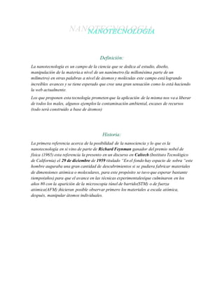 Definición:
La nanotecnología es un campo de la ciencia que se dedica al estudio, diseño,
manipulación de la materia a nivel de un nanómetro (la millonésima parte de un
milímetro) en otras palabras a nivel de átomos y moléculas este campo está logrando
increíbles avances y se tiene esperado que cree una gran sensación como lo está haciendo
la web actualmente.
Los que proponen esta tecnología prometen que la aplicación de la misma nos va a liberar
de todos los males, algunos ejemplos la contaminación ambiental, escases de recursos
(todo será construido a base de átomos)
Historia:
La primera referencia acerca de la posibilidad de la nanociencia y lo que es la
nanotecnología en si vino de parte de Richard Feynman ganador del premio nobel de
física (1965) esta referencia la presento en un discurso en Caltech (Instituto Tecnológico
de California) el 29 de diciembre de 1959 titulado “En el fondo hay espacio de sobra “este
hombre auguraba una gran cantidad de descubrimientos si se pudiera fabricar materiales
de dimensiones atómica o moleculares, para este propósito se tuvo que esperar bastante
tiempo(años) para que el avance en las técnicas experimentales(que culminaron en los
años 80 con la aparición de la microscopia túnel de barrido(STM) o de fuerza
atómica(AFM) )hicieran posible observar primero los materiales a escala atómica,
después, manipular átomos individuales.
 