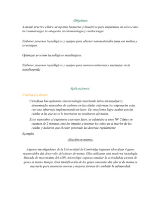 Objetivos
Asimilar práctica clínica de injertos bioinertes y bioactivos para emplearlas en areas como
la traumatología, la ortopedia, la estomatología y cardiocirugía.
Elaborar procesos tecnológicos y equipos para obtener nanomateriales para uso médico y
tecnológico.
Optimizar procesos tecnológicos metalúrgicos.
Elaborar procesos tecnológicos y equipos para nanorevestimentos a emplearse en la
nanolitografía
Aplicaciones:
Contra el cáncer:
Científicos han aplicaron esta tecnología insertando tubos microscópicos,
denominados nanotubos de carbono en las células enfermas tras exponerlos a luz
cercana infrarroja implementando un laser. De esta forma logra acabar con las
células a las que no se le insertaron no resultaron afectadas.
Estos nanotubos al exponerse a un rayo laser, se calentaba a unos 70° Celsius en
cuestión de 2 minutos, esto los impulso a insertar los tubos en el interior de las
células y hallaron que el calor generado las destruía rápidamente
Ejemplos
Afección en mamas.
Algunos investigadores de la Universidad de Cambridge lograron identificar 4 genes
responsables del desarrollo del cáncer de mama. Ellos utilizaron una moderna tecnología,
llamada de micromatriz del ADN, microchips capaces estudiar la actividad de cientos de
genes al mismo tiempo. Esta identificación de los genes causantes del cáncer de mama es
necesaria para encontrar nuevas y mejores formas de combatir la enfermedad.
 