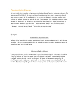 Nanotecnología y Deportes
Avances en la investigación sobre nanotecnología podrán afectar el mundo del deporte. Un
artículo en USA TODAY, la empresa NanoDynamics proyecta vender una pelota de golf
que promete reducir de forma dramática los giros y movimientos a los que puedan estar
sujetas las pelotas durante un partido de golf. Esta empresa dice que ha descubierto cómo
alterar los materiales en una pelota de golf a nivel molecular para que el peso dentro se
mueva menos mientras gira la pelota. Cuanto menos se mueva, más recto va la pelota.
"Se quiere controlar a través de la Física cómo se gira la pelota"
Ejemplos
Nanometales en palos de golf:
Aplicación de nano metales en los palos de golf, para crear palos más fuertes pero menos
pesados. Una cabeza de palo cubierta con nanometal que pesa menos permitiría pegar la
pelota con más fuerza y precisión
Nanotecnología y ciclismo
Un Equipo (Phonak) utiliza una bicicleta cuya estructura incorpora nanotubos de carbón
Para la creación de la estructura se aplicó tecnología compósita. Su sistema de resina
realzada integra fibra de carbón en un matriz de resina reforzada con nanotubos de
carbón, esto mejora la fuerza y resistencia en los huecos que existen entre las fibras de
carbón. Esta tecnología fue fabricada por una compañía Norteamericana llamada Easton
 