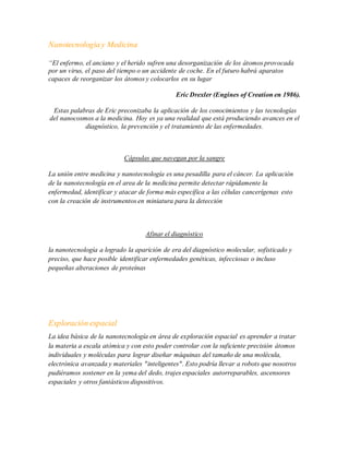 Nanotecnología y Medicina
“El enfermo, el anciano y el herido sufren una desorganización de los átomos provocada
por un virus, el paso del tiempo o un accidente de coche. En el futuro habrá aparatos
capaces de reorganizar los átomos y colocarlos en su lugar
Eric Drexler (Engines of Creation en 1986).
Estas palabras de Eric preconizaba la aplicación de los conocimientos y las tecnologías
del nanocosmos a la medicina. Hoy es ya una realidad que está produciendo avances en el
diagnóstico, la prevención y el tratamiento de las enfermedades.
Cápsulas que navegan por la sangre
La unión entre medicina y nanotecnología es una pesadilla para el cáncer. La aplicación
de la nanotecnología en el area de la medicina permite detectar rápidamente la
enfermedad, identificar y atacar de forma más específica a las células cancerígenas esto
con la creación de instrumentos en miniatura para la detección
Afinar el diagnóstico
la nanotecnología a logrado la aparición de era del diagnóstico molecular, sofisticado y
preciso, que hace posible identificar enfermedades genéticas, infecciosas o incluso
pequeñas alteraciones de proteínas
Exploración espacial
La idea básica de la nanotecnología en área de exploración espacial es aprender a tratar
la materia a escala atómica y con esto poder controlar con la suficiente precisión átomos
individuales y moléculas para lograr diseñar máquinas del tamaño de una molécula,
electrónica avanzada y materiales "inteligentes". Esto podría llevar a robots que nosotros
pudiéramos sostener en la yema del dedo, trajes espaciales autorreparables, ascensores
espaciales y otros fantásticos dispositivos.
 