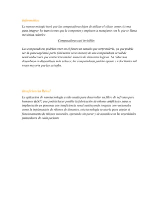 Informática
La nanotecnología hará que las computadoras dejen de utilizar el silicio como sistema
para integrar los transistores que la componen y empiecen a manejarse con lo que se llama
mecánica cuántica
Computadoras casi invisibles
Las computadoras podrían tener en el futuro un tamaño que sorprendería, ya que podría
ser la quincuagésima parte (cincuenta veces menor) de una computadora actual de
semiconductores que contuviera similar número de elementos lógicos. La reducción
desemboca en dispositivos más veloces; las computadoras podrán operar a velocidades mil
veces mayores que las actuales.
Insuficiencia Renal
La aplicación de nanotecnología a sido usada para desarrollar un filtro de nefronas para
humanos (HNF) que podría hacer posible la fabricación de riñones artificiales para su
implantación en personas con insuficiencia renal sustituyendo terapias convencionales
como la implantación de riñones de donantes, esta tecnología se usaría para copiar el
funcionamiento de riñones naturales, operando sin parar y de acuerdo con las necesidades
particulares de cada paciente
 