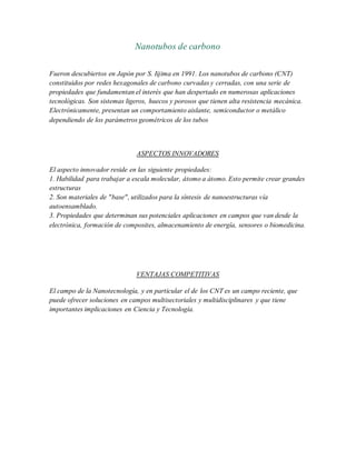 Nanotubos de carbono
Fueron descubiertos en Japón por S. Iijima en 1991. Los nanotubos de carbono (CNT)
constituidos por redes hexagonales de carbono curvadas y cerradas, con una serie de
propiedades que fundamentan el interés que han despertado en numerosas aplicaciones
tecnológicas. Son sistemas ligeros, huecos y porosos que tienen alta resistencia mecánica.
Electrónicamente, presentan un comportamiento aislante, semiconductor o metálico
dependiendo de los parámetros geométricos de los tubos
ASPECTOS INNOVADORES
El aspecto innovador reside en las siguiente propiedades:
1. Habilidad para trabajar a escala molecular, átomo a átomo. Esto permite crear grandes
estructuras
2. Son materiales de "base", utilizados para la síntesis de nanoestructuras vía
autoensamblado.
3. Propiedades que determinan sus potenciales aplicaciones en campos que van desde la
electrónica, formación de composites, almacenamiento de energía, sensores o biomedicina.
VENTAJAS COMPETITIVAS
El campo de la Nanotecnología, y en particular el de los CNT es un campo reciente, que
puede ofrecer soluciones en campos multisectoriales y multidisciplinares y que tiene
importantes implicaciones en Ciencia y Tecnología.
 