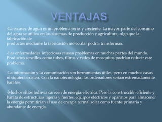 Ventajas-La escasez de agua es un problema serio y creciente. La mayor parte del consumo del agua se utiliza en los sistemas de producción y agricultura, algo que la fabricación de productos mediante la fabricación molecular podría transformar.-Las enfermedades infecciosas causan problemas en muchas partes del mundo. Productos sencillos como tubos, filtros y redes de mosquitos podrían reducir este problema.-La información y la comunicación son herramientas útiles, pero en muchos casos ni siquiera existen. Con la nanotecnología, los ordenadores serían extremadamente baratos.-Muchos sitios todavía carecen de energía eléctrica. Pero la construcción eficiente y barata de estructuras ligeras y fuertes, equipos eléctricos y aparatos para almacener la energía permitirían el uso de energía termal solar como fuente primaria y abundante de energía.