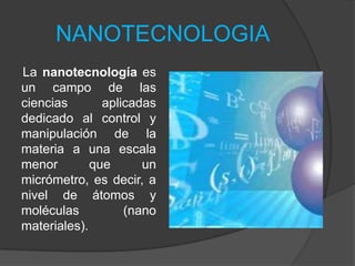 NANOTECNOLOGIA La nanotecnología es un campo de las ciencias aplicadas dedicado al control y manipulación de la materia a una escala menor que un micrómetro, es decir, a nivel de átomos y moléculas (nano materiales).  