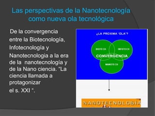 Las perspectivas de la Nanotecnología como nueva ola tecnológicaDe la convergencia entre la Biotecnología, Infotecnología y Nanotecnologia a la era de la  nanotecnología y de la Nano ciencia. “La ciencia llamada a protagonizar el s. XXI “.