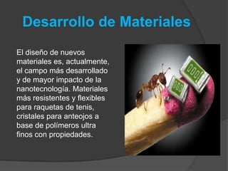 Desarrollo de MaterialesEl diseño de nuevos materiales es, actualmente, el campo más desarrollado y de mayor impacto de la nanotecnología. Materiales más resistentes y flexibles para raquetas de tenis, cristales para anteojos a base de polímeros ultra finos con propiedades.