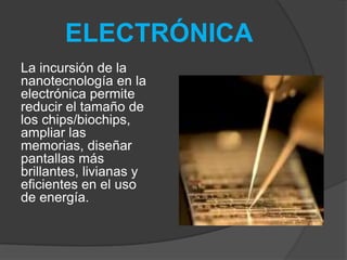ELECTRÓNICALa incursión de la nanotecnología en la electrónica permite reducir el tamaño de los chips/biochips, ampliar las memorias, diseñar pantallas más brillantes, livianas y eficientes en el uso de energía.