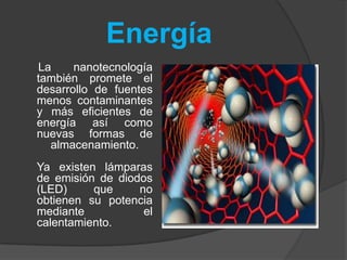 Energía     La nanotecnología también promete el desarrollo de fuentes menos contaminantes y más eficientes de energía así como nuevas formas de almacenamiento.Ya existen lámparas de emisión de diodos (LED) que no obtienen su potencia mediante el calentamiento.