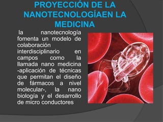 PROYECCIÓN DE LA NANOTECNOLOGÍAEN LA MEDICINA     la nanotecnología fomenta un modelo de colaboración interdisciplinario en campos como la llamada nano medicina -aplicación de técnicas que permitan el diseño de fármacos a nivel molecular-, la nano biología y el desarrollo de micro conductores