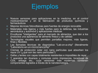 EjemplosNuevos sensores para aplicaciones en la medicina, en el control medioambiental y en la fabricación de productos químicos y farmacéuticosMejores técnicas fotovoltaicas para fuentes de energía renovableMateriales más ligeros y más fuertes para la defensa, las industrias aeronáutica y automóvil y aplicaciones médicasEnvolturas "inteligentes" para el mercado de alimentos, que dan a los productos una apariencia de alimento fresco y de calidadTecnologías visuales que permiten pantallas mejores, más ligeras, finas y flexiblesLas llamadas técnicas de diagnóstica "Lab-on-a-chip" (literalmente "Laboratorio-en-un-micro(nano)chip"Cremas de protección solar con nano partículas que absorben los rayos UV (¿qué son las nano partículas?)Gafas y lentes con capas totalmente resistentes e imposibles de rayarY aparatos tan diversos y comunes como impresoras, tocadores de CDs, airbags etc., cuya versiones más modernas contienen componentes logrados a través de la nanotecnología.