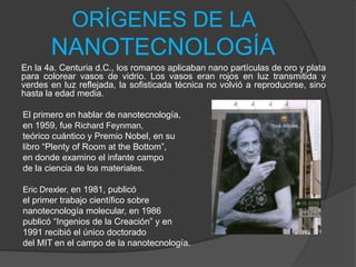 ORÍGENES DE LA NANOTECNOLOGÍAEn la 4a. Centuria d.C., los romanos aplicaban nano partículas de oro y plata para colorear vasos de vidrio. Los vasos eran rojos en luz transmitida y verdes en luz reflejada, la sofisticada técnica no volvió a reproducirse, sino hasta la edad media. El primero en hablar de nanotecnología,en 1959, fue Richard Feynman,teórico cuántico y Premio Nobel, en su libro “Plenty of Room at the Bottom”, en donde examino el infante campo de la ciencia de los materiales. Eric Drexler, en 1981, publicó el primer trabajo científico sobre nanotecnología molecular, en 1986 publicó “Ingenios de la Creación” y en 1991 recibió el único doctorado del MIT en el campo de la nanotecnología. 