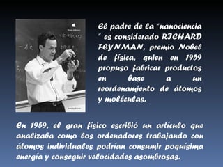 El padre de la “nanociencia ” es considerado RICHARD FEYNMAN, premio Nobel de física, quien en 1959 propuso fabricar productos en base a un reordenamiento de átomos y moléculas. En 1959, el gran físico escribió un artículo que analizaba como los ordenadores trabajando con átomos individuales podrían consumir poquísima energía y conseguir velocidades asombrosas. 