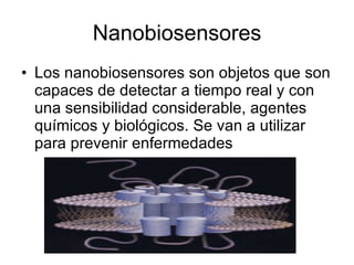 Nanobiosensores Los nanobiosensores son objetos que son capaces de detectar a tiempo real y con una sensibilidad considerable, agentes químicos y biológicos. Se van a utilizar para prevenir enfermedades 