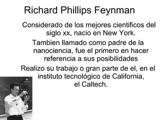 Richard Phillips Feynman Considerado de los mejores cientificos del siglo xx, nacio en New York. Tambien llamado como padre de la nanociencia, fue el primero en hacer referencia a sus posibilidades Realizo su trabajo o gran parte de el, en el instituto tecnológico de California, el Caltech. 
