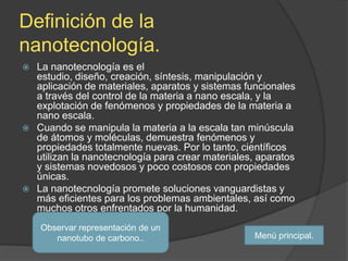 Definición de la
nanotecnología.
 La nanotecnología es el
  estudio, diseño, creación, síntesis, manipulación y
  aplicación de materiales, aparatos y sistemas funcionales
  a través del control de la materia a nano escala, y la
  explotación de fenómenos y propiedades de la materia a
  nano escala.
 Cuando se manipula la materia a la escala tan minúscula
  de átomos y moléculas, demuestra fenómenos y
  propiedades totalmente nuevas. Por lo tanto, científicos
  utilizan la nanotecnología para crear materiales, aparatos
  y sistemas novedosos y poco costosos con propiedades
  únicas.
 La nanotecnología promete soluciones vanguardistas y
  más eficientes para los problemas ambientales, así como
  muchos otros enfrentados por la humanidad.
    Observar representación de un
       nanotubo de carbono..                       Menú principal.
 