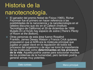 Historia de la
nanotecnología.
 El ganador del premio Nobel de Física (1965), Richar
  Feynman fue el primero en hacer referencia a las
  posibilidades de la nanociencia y la nanotecnología en el
  célebre discurso que dio en el Caltech (Instituto
  Tecnológico de California) el 29 de diciembre de 1959
  titulado En el fondo hay espacio de sobra (There's Plenty
  of Room at the Bottom).
 Otras personas de esta área fueron Rosalind
  Franklin, James Dewey Watson y Francis Crick quienes
  propusieron que el ADN era la molécula principal que
  jugaba un papel clave en la regulación de todos los
  procesos del organismo y de aquí se tomó la importancia
  de las moléculas como determinantes en los procesos
  de la vida. Aquella podría usarse para solucionar muchos
  de los problemas de la humanidad, pero también podría
  generar armas muy potentes.

         Dato curioso.                       Menú principal.
 