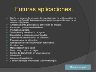 Futuras aplicaciones.
   Según un informe de un grupo de investigadores de la Universidad de
    Toronto en Canadá, las quince aplicaciones más prometedoras de la
    nanotecnología son:
   Almacenamiento, producción y conversión de energía.
   Armamento y sistemas de defensa.
   Producción agrícola.
   Tratamiento y remediación de aguas.
   Diagnóstico y cribaje de enfermedades.
   Sistemas de administración de fármacos.
   Procesamiento de alimentos.
   Remediación de la contaminación atmosférica.
   Construcción.
   Monitorización de la salud.
   Detección y control de plagas.
   Control de desnutrición en lugares pobres.
   Informática.
   Alimentos transgénicos.
   Cambios térmicos moleculares (Nanotermología).


                                                                Menú principal.
 