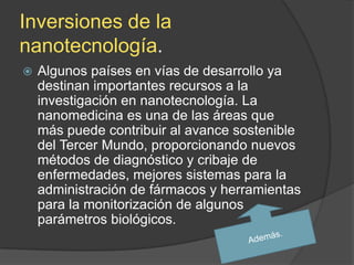 Inversiones de la
nanotecnología.
   Algunos países en vías de desarrollo ya
    destinan importantes recursos a la
    investigación en nanotecnología. La
    nanomedicina es una de las áreas que
    más puede contribuir al avance sostenible
    del Tercer Mundo, proporcionando nuevos
    métodos de diagnóstico y cribaje de
    enfermedades, mejores sistemas para la
    administración de fármacos y herramientas
    para la monitorización de algunos
    parámetros biológicos.
 