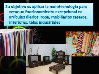 Su objetivo es aplicar la nanotecnología para crear un funcionamiento excepcional en artículos diarios: ropa, mobiliarios caseros, interiores, telas industriales 