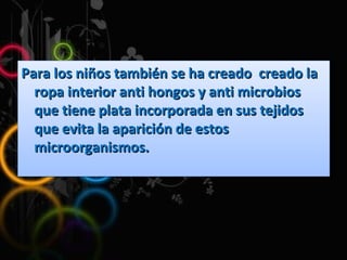 Para los niños también se ha creado  creado la ropa interior anti hongos y anti microbios que tiene plata incorporada en sus tejidos que evita la aparición de estos microorganismos. 