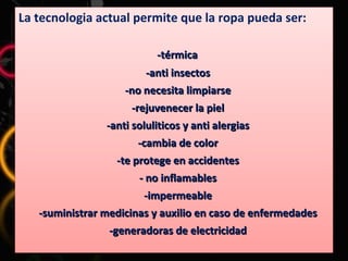 La tecnologia actual permite que la ropa pueda ser: -térmica  -anti insectos -no necesita limpiarse -rejuvenecer la piel -anti soluliticos y anti alergias -cambia de color -te protege en accidentes - no inflamables -impermeable -suministrar medicinas y auxilio en caso de enfermedades -generadoras de electricidad 