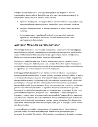 cima para baixo que consiste na construção de dispositivos por desgaste de materiais
macroscópicos; a construção de dispositivos que se formam espontaneamente a partir de
componentes moleculares; a de materiais átomo a átomo.

   • A primeira abordagem é a abordagem utilizada em microelectrônica para produzir chips
     de computadores e mais recentemente para produzir testes clínicos em miniatura.

   • A segunda abordagem recorre às técnicas tradicionais de química e das ciências dos
     materiais.

   • A terceira abordagem é aquela que levará mais tempo a produzir resultados
     significativos porque requer um controle fino da matéria só possíveis com o
     aperfeiçoamento da tecnologia.

Montador Molecular ou Nanomontador
Um montador molecular ou nanomontador (nanoassem) é uma máquina nanotecnológica de
tamanho bastante reduzido capaz de organizar átomos e moléculas de acordo com instruções
dadas. Para fazer esta tarefa é necessário energia, suprimento de matéria-prima (building
blocks) bem como a programação a ser executada pelo montador.

Um montador molecular pode atuar de forma isolada ou em conjunto com vários outros
montadores moleculares. Podendo, neste caso, ser capaz de construir objetos macroscópicos.
Para isto é necessário um sistema de comunicação entre os montadores bem como um sistema
de organização que permitam que eles trabalhem em conjunto.

Existe a possibilidade de se construir um montador universal. Este teria a capacidade de
construir qualquer objeto possível, incluindo um outro montador. Assim este poderia se replicar
de forma semelhante aos seres vivos. Uma vez construído o primeiro montador ele poderia se
reproduzir várias vezes até o número necessário para executar uma determinada tarefa como,
por exemplo, a construção de várias toneladas de um nanomaterial. Esta capacidade de
reprodução é uma das grandes vantagens de um montador molecular e também é um dos seus
grandes riscos. Um montador poderia se reproduzir descontroladamente e ameaçar vidas
humanas de forma semelhante a epidemias. Um risco poderia ser a colonização de toda a terra
por montadores moleculares, extinguindo toda a vida na terra. Só restariam os próprios
montadores em uma massa (provavelmente) cinza chamada de "greygoo". Drexler argumenta
que este cenário é bastante difícil uma vez nenhum ser vivo conhecido consegue se reproduzir
além do limite imposto pela quantidade de energia e matéria-prima disponíveis. Apesar disto,
especialistas advertem que é necessário tomar precauções, pois os riscos para a saúde humana
não são conhecidos.

A construção de um montador molecular ainda está longe de ocorrer. Vários problemas
persistem como a dificuldade de trabalhar com átomos individuais necessários para a
construção do montador. Além disto, é difícil modelar o comportamento de objetos complexos
 