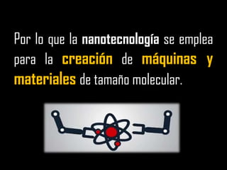 Por lo que la nanotecnología se emplea para la creación de máquinas y materiales de tamaño molecular.