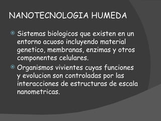 NANOTECNOLOGIA HUMEDA Sistemas biologicos que existen en un entorno acuoso incluyendo material genetico, membranas, enzimas y otros componentes celulares. Organismos vivientes cuyas funciones y evolucion son controladas por las interacciones de estructuras de escala nanometricas.  