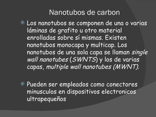 Nanotubos de carbon Los nanotubos se componen de una o varias láminas de grafito u otro material enrolladas sobre sí mismas. Existen nanotubos monocapa y multicap. Los nanotubos de una sola capa se llaman  single wall nanotubes  ( SWNTS ) y los de varias capas,  multiple wall nanotubes (MWNT) . Pueden ser empleados como conectores minusculos en dispositivos electronicos ultrapequeños 
