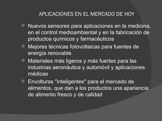APLICACIONES EN EL MERCADO DE HOY   Nuevos sensores para aplicaciones en la medicina, en el control medioambiental y en la fabricación de productos químicos y farmacéuticos  Mejores técnicas fotovoltaicas para fuentes de energía renovable  Materiales más ligeros y más fuertes para las industrias aeronáutica y automóvil y aplicaciones médicas  Envolturas "inteligentes" para el mercado de alimentos, que dan a los productos una apariencia de alimento fresco y de calidad  
