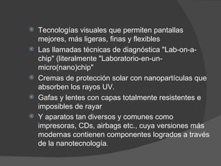 Tecnologías visuales que permiten pantallas mejores, más ligeras, finas y flexibles  Las llamadas técnicas de diagnóstica "Lab-on-a-chip" (literalmente "Laboratorio-en-un-micro(nano)chip"  Cremas de protección solar con nanopartículas que absorben los rayos UV . Gafas y lentes con capas totalmente resistentes e imposibles de rayar  Y aparatos tan diversos y comunes como impresoras, CDs, airbags etc., cuya versiones más modernas contienen componentes logrados a través de la nanotecnología . 